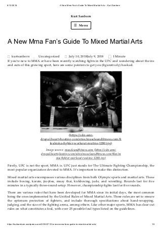 8/13/2018 A New Mma Fan’s Guide To Mixed Martial Arts – Kurt Sanborn
https://kurtsanborn.wordpress.com/2018/07/10/a-new-mma-fans-guide-to-mixed-martial-arts/ 1/3
Kurt Sanborn
☰ Menu
A New Mma Fan’s Guide To Mixed Martial Arts
kurtsanborn Uncategorized July 10, 2018July 9, 2018 1 Minute
If you’re new to MMA or have been recently watching ﬁghts in the UFC and wondering about the ins
and outs of this growing sport, here are some pointers to get you (ﬁguratively) hooked.
(h ps://cdn-ami-
drupal.heartyhosting.com/sites/muscleandﬁtness.com/ﬁ
les/mma-ﬁghter-workout-routine-1280.jpg)
Image source: muscleandﬁtness.com (h ps://cdn-ami-
drupal.heartyhosting.com/sites/muscleandﬁtness.com/ﬁles/m
ma-ﬁghter-workout-routine-1280.jpg)
Firstly, UFC is not the sport; MMA is. UFC just stands for The Ultimate Fighting Championship, the
most popular organization devoted to MMA. It’s important to make this distinction.
Mixed martial arts encompasses various disciplines from both Olympic sports and martial arts. These
include boxing, karate, jiu-jitsu, muay thai, kickboxing, judo, and wrestling. Rounds last for ﬁve
minutes in a typically three-round setup. However, championship ﬁghts last for ﬁve rounds.
There are various rules that have been developed for MMA since its initial days, the most common
being the ones implemented by the Uniﬁed Rules of Mixed Martial Arts. These rules are set to ensure
the optimum protection of ﬁghters, and include thorough speciﬁcations about hand-wrapping,
judging, and the size of the ﬁghting arena, among others. Like other major sports, MMA has clear-cut
rules on what constitutes a foul, with over 25 possible foul types listed on the guidelines.

 