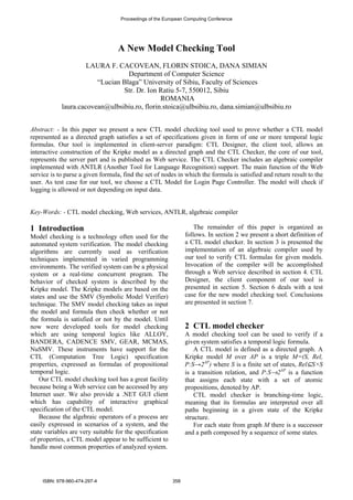 Proceedings of the European Computing Conference 
A New Model Checking Tool 
LAURA F. CACOVEAN, FLORIN STOICA, DANA SIMIAN 
Department of Computer Science 
“Lucian Blaga” University of Sibiu, Faculty of Sciences 
Str. Dr. Ion Ratiu 5-7, 550012, Sibiu 
ROMANIA 
laura.cacovean@ulbsibiu.ro, florin.stoica@ulbsibiu.ro, dana.simian@ulbsibiu.ro 
Abstract: - In this paper we present a new CTL model checking tool used to prove whether a CTL model 
represented as a directed graph satisfies a set of specifications given in form of one or more temporal logic 
formulas. Our tool is implemented in client-server paradigm: CTL Designer, the client tool, allows an 
interactive construction of the Kripke model as a directed graph and the CTL Checker, the core of our tool, 
represents the server part and is published as Web service. The CTL Checker includes an algebraic compiler 
implemented with ANTLR (Another Tool for Language Recognition) support. The main function of the Web 
service is to parse a given formula, find the set of nodes in which the formula is satisfied and return result to the 
user. As test case for our tool, we choose a CTL Model for Login Page Controller. The model will check if 
logging is allowed or not depending on input data. 
Key-Words: - CTL model checking, Web services, ANTLR, algebraic compiler 
1 Introduction 
Model checking is a technology often used for the 
automated system verification. The model checking 
algorithms are currently used as verification 
techniques implemented in varied programming 
environments. The verified system can be a physical 
system or a real-time concurrent program. The 
behavior of checked system is described by the 
Kripke model. The Kripke models are based on the 
states and use the SMV (Symbolic Model Verifier) 
technique. The SMV model checking takes as input 
the model and formula then check whether or not 
the formula is satisfied or not by the model. Until 
now were developed tools for model checking 
which are using temporal logics like ALLOY, 
BANDERA, CADENCE SMV, GEAR, MCMAS, 
NuSMV. These instruments have support for the 
CTL (Computation Tree Logic) specification 
properties, expressed as formulas of propositional 
temporal logic. 
Our CTL model checking tool has a great facility 
because being a Web service can be accessed by any 
Internet user. We also provide a .NET GUI client 
which has capability of interactive graphical 
specification of the CTL model. 
Because the algebraic operators of a process are 
easily expressed in scenarios of a system, and the 
state variables are very suitable for the specification 
of properties, a CTL model appear to be sufficient to 
handle most common properties of analyzed system. 
The remainder of this paper is organized as 
follows. In section 2 we present a short definition of 
a CTL model checker. In section 3 is presented the 
implementation of an algebraic compiler used by 
our tool to verify CTL formulas for given models. 
Invocation of the compiler will be accomplished 
through a Web service described in section 4. CTL 
Designer, the client component of our tool is 
presented in section 5. Section 6 deals with a test 
case for the new model checking tool. Conclusions 
are presented in section 7. 
2 CTL model checker 
A model checking tool can be used to verify if a 
given system satisfies a temporal logic formula. 
A CTL model is defined as a directed graph. A 
Kripke model M over AP is a triple M=(S, Rel, 
P:S→2AP) where S is a finite set of states, Rel⊆S×S 
is a transition relation, and P:S→2AP is a function 
that assigns each state with a set of atomic 
propositions, denoted by AP. 
CTL model checker is branching-time logic, 
meaning that its formulas are interpreted over all 
paths beginning in a given state of the Kripke 
structure. 
For each state from graph M there is a successor 
and a path composed by a sequence of some states. 
ISBN: 978-960-474-297-4 358 
 