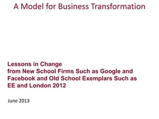 Lessons in Change
from New School Firms Such as Google and
Facebook and Old School Exemplars Such as
EE and London 2012
June 2013
A Model for Business Transformation
 
