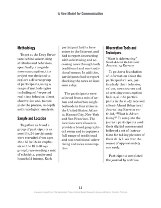 A New Model for Communication
11
A research report from The Associated Press, Context-Based Research Group and Carton Donofrio Partners
Observation Tools and
Techniques
“What is Advertising”
Send-Ahead Behavioral
Journaling Exercise
	 To gather a foundation
of information about the
participants’ lives, par-
ticularly their behavior,
values, news sources and
advertising consumption
habits, all the partici-
pants in the study received
a Send-Ahead Behavioral
Journaling Exercise en-
titled, “What is Adver-
tising?” To complete the
journal, participants used
their digital cameras and
followed a set of instruc-
tions for taking pictures of
their daily lives over the
course of approximately
one week.
	 Participants completed
the journal by address-
participant had to have
access to the Internet and
had to report interacting
with advertising and ac-
cessing news through both
traditional and non-tradi-
tional means. In addition,
participants had to report
checking the news at least
once a day.
	 The participants were
selected from a mix of ur-
ban and suburban neigh-
borhoods in four cities in
the United States: Atlan-
ta, Kansas City, New York
and San Francisco. The
locations were chosen to
provide a broad geographi-
cal sweep and to capture a
full range of traditional
and non-traditional adver-
tising and news consump-
tion.
Methodology
	 To get at the Deep Struc-
ture behind advertising
attitudes and behaviors,
specifically alongside
news consumption, this
project was designed to
explore a diverse group
of participants, using a
range of methodologies
including self-reported
real-time behavior, direct
observation and, to com-
plete the process, in-depth
anthropological analysis.
Sample and Location
	 To gather as broad a
group of participants as
possible, 24 participants
were recruited from ages
18 to 55 (with an empha-
sis on the 18 to 34 age
group), representing a mix
of ethnicity, gender and
household income. Each
 