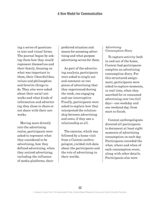 A New Model for Communication
12
A research report from The Associated Press, Context-Based Research Group and Carton Donofrio Partners
Advertising
Consumption Diary
	 To capture activity both
in and out of the home,
Context had participants
complete an advertising
consumption diary. For
this structured assign-
ment, participants were
asked to capture moments,
in real time, when they
searched for or consumed
advertising over two full
days – one weekday and
one weekend day, from
start to finish.
	 Context anthropologists
directed all participants
to document at least eight
moments of advertising
consumption on each day.
Participants recorded the
what, where and when of
each consumption event,
along with other details.
Participants also were
preferred situation and
means for accessing adver-
tising and what purpose
advertising serves for them.
	 As part of the advertis-
ing analysis, participants
were asked to single out
and comment on two
pieces of advertising that
they experienced during
the week, one engaging
and one interruptive.
Finally, participants were
asked to explain how they
interpreted the relation-
ship between advertising
and news, if they saw a
relationship at all.
	 The exercise, which was
followed by a home visit
from a Context anthro-
pologist, yielded rich data
about the participants and
the role of advertising in
their worlds.
ing a series of questions
in text and visual forms.
The journal began by ask-
ing them how they would
represent themselves and
their family, focusing on
what was important to
them, their likes/dislikes,
values and philosophies
and favorite things to
do. They also were asked
about their social net-
works and what kinds of
information and advertis-
ing they chose to share or
not share with their net-
works.
	 Moving more directly
into the advertising
realm, participants were
asked to represent what
they considered to be
advertising, how they
defined advertising, when
they noticed advertising,
including the influence
of media platforms, their
 