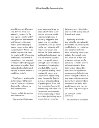 A New Model for Communication
13
A research report from The Associated Press, Context-Based Research Group and Carton Donofrio Partners
tainment activities, inter-
actions with family and/or
friends and more.
	 Spending much of a
day with the participants
meant the anthropologists
could obtain very detailed
and accurate informa-
tion, including observable
details (how much time
was spent on a Web site,
what was noticed on the
commute to work), as well
as hidden details (how
interaction with differ-
ent advertising affected
consumption behavior). A
major strength of the full-
day observations was that
researchers uncovered dis-
crepancies between what
participants said they do
and what they actually did.
In-Home, In-Depth
Interview
	 In addition to the obser-
sions were conducted to
obtain first-hand infor-
mation about advertis-
ing consumption as it
actually happened and
to put into perspective
the information gathered
in the participants’ self-
reported journals and
diaries. In these sessions,
anthropologists spent part
of a day shadowing and
observing participants
through their activities.
Context anthropologists
scheduled the observa-
tion periods during times
that participants said
they viewed advertising
most frequently. To gain
a deeper understanding
of participants’ lives and
how they interfaced with
advertising and news, the
immersion encompassed
a broad sampling of daily
activities, including work,
school, leisure or enter-
asked to answer the ques-
tion derived from the
secondary research: “Is
now a good time to talk?”
The question was framed
as if the advertisement
were a person trying to
have a conversation with
the consumer. Would this
be the appropriate time
for you to talk? Would you
be free and interested in
engaging at this moment,
or are you already engaged
with something else? Par-
ticipants also elaborated
on why it was or was not a
good time to talk.
	 The Context anthropolo-
gists discussed this exer-
cise with the participants
during the in-home, in-
depth interviews.
Day-in-the-Life Immersion
and Observation
	 Day-in-the-life immer-
 