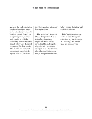 A New Model for Communication
14
A research report from The Associated Press, Context-Based Research Group and Carton Donofrio Partners
behavior and their journal
and diary entries.
	 Brief summaries follow
of the information gath-
ered from all participants
in the study. The names
used are pseudonyms.
self-directed descriptions of
life experiences.
	 The interviews also gave
the participants a chance
to explain in greater
depth the behavior ob-
served by the anthropolo-
gists during the immer-
sion periods and to discuss
the relationship between
the participants’ observed
vations, the anthropologists
conducted in-depth inter-
views with the participants
in their homes. Reviewing
the participants’ journals
and diaries provided a
launching pad for conversa-
tional interviews designed
to uncover further details.
The interviews featured
open-ended questions de-
signed to elicit vivid and
 