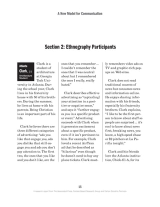 A New Model for Communication
15
A research report from The Associated Press, Context-Based Research Group and Carton Donofrio Partners
ly remembers video ads on
TV and graphic-rich pop-
ups on Web sites.
	 Clark does not read
traditional sources of
news but consumes news
and information online.
He enjoys sharing infor-
mation with his friends,
especially his fraternity
brothers. Clark explains,
“I like to be the first per-
son to know about stuff so
people are surprised … it’s
cool to know about news
first, breaking news, you
know, a high-speed chase
or $2 pitchers at La Pa-
rilla tonight.”
	 Clark and his friends
love the Atlanta institu-
tion, Chick-fil-A, for its
ones that you remember …
I couldn’t remember the
ones that I was neutral
about but I remembered
the ones I really, really
hated.”
	 Clark describes effective
advertising as “captur[ing]
your attention in a posi-
tive or negative sense,”
and says it “further engag-
es you in a specific product
or event.” Advertising
succeeds with Clark when
it generates excitement
about a specific product,
even if it isn’t pertinent to
him. For example, Clark
loved a recent AirTran
ad that he described as
“hilarious” even though
he doesn’t need to buy any
plane tickets. Clark most-
Clark is a
student of
architecture
at Georgia
Tech Uni-
versity in Atlanta. Dur-
ing the school year, Clark
lives in his fraternity
house with 50 of his broth-
ers. During the summer,
he lives at home with his
parents. Being Christian
is an important part of his
life.
	 Clark believes there are
three different categories
of advertising: “ads you
like that engage you, ads
you dislike that still en-
gage you and ads you don’t
pay attention to. The first
two, the ones that you like
and you don’t like, are the
Atlanta
Clark, 21
Architecture
Student
Section 2: Ethnography Participants
 
