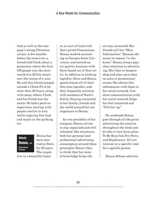 A New Model for Communication
16
A research report from The Associated Press, Context-Based Research Group and Carton Donofrio Partners
ers stay connected. Her
friends call her “Miss
Information.” Because she
wants to remain “in the
know,” Donna always pays
close attention to advertis-
ing. She likes to bargain
shop and stays up to date
on sales or promotional
events. She shares this
information with those in
her social network. Con-
stant communication with
her social network helps
her feel connected and
“fills her up.”
	 On weekends Donna
goes through all the print
advertising she receives
throughout the week and
divides it into three piles:
To Be Recycled, For Steve,
and Dayplanner. All are
relevant at a specific time
for a specific person.
	 Donna defines advertis-
on an acre of land with
their prized Pomeranian.
Donna studied account-
ing at Georgia State Uni-
versity and started an
air quality business with
Steve based out of their at-
tic. In addition to working
together, Steve and Donna
spend almost all of their
free time together, and
they frequently socialize
with members of Steve’s
family. Staying connected
to her family, friends and
the world around her are
important to Donna.
	 As vice president of her
company, Donna strives
to stay organized and well
informed. She structures
both her personal and
professional advertising
consumption around these
principles. Donna likes
to think that her store
of knowledge helps oth-
food as well as the com-
pany’s strong Christian
values. A few months
before the interview, a
friend told Clark about a
promotion where the first
100 people into the store
would win 52 free meals
over the course of a year.
He and this friend camped
outside a Chick-fil-A for
more than 50 hours, along
with many others. Clark
and his friend won the
meals. He had a positive
experience waiting with
people similar to him
while enjoying free food
and music in the parking
lot.
Donna has
been mar-
ried to Steve
for 20 years.
The couple
live in a beautiful home
Atlanta
Donna, 44
Business
Owner
 
