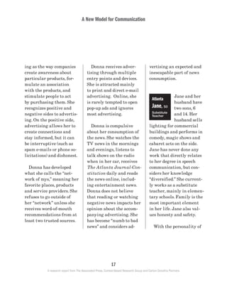 A New Model for Communication
17
A research report from The Associated Press, Context-Based Research Group and Carton Donofrio Partners
vertising an expected and
inescapable part of news
consumption.
Jane and her
husband have
two sons, 6
and 14. Her
husband sells
lighting for commercial
buildings and performs in
comedy, magic shows and
cabaret acts on the side.
Jane has never done any
work that directly relates
to her degree in speech
communication, but con-
siders her knowledge
“diversified.” She current-
ly works as a substitute
teacher, mainly in elemen-
tary schools. Family is the
most important element
in her life. Jane also val-
ues honesty and safety.
	 With the personality of
	 Donna receives adver-
tising through multiple
entry points and devices.
She is attracted mainly
to print and direct e-mail
advertising. Online, she
is rarely tempted to open
pop-up ads and ignores
most advertising.
	 Donna is compulsive
about her consumption of
the news. She watches the
TV news in the mornings
and evenings, listens to
talk shows on the radio
when in her car, receives
The Atlanta Journal-Con-
stitution daily and reads
the news online, includ-
ing entertainment news.
Donna does not believe
that reading or watching
negative news impacts her
opinion about the accom-
panying advertising. She
has become “numb to bad
news” and considers ad-
ing as the way companies
create awareness about
particular products, for-
mulate an association
with the products, and
stimulate people to act
by purchasing them. She
recognizes positive and
negative sides to advertis-
ing. On the positive side,
advertising allows her to
create connections and
stay informed, but it can
be interruptive (such as
spam e-mails or phone so-
licitations) and dishonest.
	 Donna has developed
what she calls the “net-
work of mys,” meaning her
favorite places, products
and service providers. She
refuses to go outside of
her “network” unless she
receives word-of-mouth
recommendations from at
least two trusted sources.
Atlanta
Jane, 50
Substitute
Teacher
 