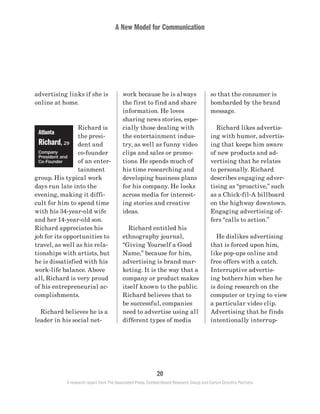 A New Model for Communication
20
A research report from The Associated Press, Context-Based Research Group and Carton Donofrio Partners
so that the consumer is
bombarded by the brand
message.
	 Richard likes advertis-
ing with humor, advertis-
ing that keeps him aware
of new products and ad-
vertising that he relates
to personally. Richard
describes engaging adver-
tising as “proactive,” such
as a Chick-fil-A billboard
on the highway downtown.
Engaging advertising of-
fers “calls to action.”
	 He dislikes advertising
that is forced upon him,
like pop-ups online and
free offers with a catch.
Interruptive advertis-
ing bothers him when he
is doing research on the
computer or trying to view
a particular video clip.
Advertising that he finds
intentionally interrup-
work because he is always
the first to find and share
information. He loves
sharing news stories, espe-
cially those dealing with
the entertainment indus-
try, as well as funny video
clips and sales or promo-
tions. He spends much of
his time researching and
developing business plans
for his company. He looks
across media for interest-
ing stories and creative
ideas.
	 Richard entitled his
ethnography journal,
“Giving Yourself a Good
Name,” because for him,
advertising is brand mar-
keting. It is the way that a
company or product makes
itself known to the public.
Richard believes that to
be successful, companies
need to advertise using all
different types of media
advertising links if she is
online at home.
Richard is
the presi-
dent and
co-founder
of an enter-
tainment
group. His typical work
days run late into the
evening, making it diffi-
cult for him to spend time
with his 34-year-old wife
and her 14-year-old son.
Richard appreciates his
job for its opportunities to
travel, as well as his rela-
tionships with artists, but
he is dissatisfied with his
work-life balance. Above
all, Richard is very proud
of his entrepreneurial ac-
complishments.
	 Richard believes he is a
leader in his social net-
Atlanta
Richard, 29
Company
President and
Co-Founder
 