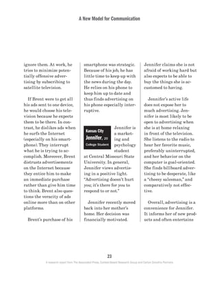 A New Model for Communication
23
A research report from The Associated Press, Context-Based Research Group and Carton Donofrio Partners
Jennifer claims she is not
afraid of working hard but
also expects to be able to
buy the things she is ac-
customed to having.
	 Jennifer’s active life
does not expose her to
much advertising. Jen-
nifer is most likely to be
open to advertising when
she is at home relaxing
in front of the television.
She listens to the radio to
hear her favorite music,
preferably uninterrupted,
and her behavior on the
computer is goal-oriented.
She finds billboard adver-
tising to be desperate, like
a “cheesy salesman,” and
comparatively not effec-
tive.
	 Overall, advertising is a
convenience for Jennifer.
It informs her of new prod-
ucts and often entertains
smartphone was strategic.
Because of his job, he has
little time to keep up with
the news during the day.
He relies on his phone to
keep him up to date and
thus finds advertising on
his phone especially inter-
ruptive.
Jennifer is
a market-
ing and
psychology
student
at Central Missouri State
University. In general,
Jennifer views advertis-
ing in a positive light.
“Advertising doesn’t hurt
you; it’s there for you to
respond to or not.”
	 Jennifer recently moved
back into her mother’s
home. Her decision was
financially motivated.
ignore them. At work, he
tries to minimize poten-
tially offensive adver-
tising by subscribing to
satellite television.
	 If Brent were to get all
his ads sent to one device,
he would choose his tele-
vision because he expects
them to be there. In con-
trast, he dislikes ads when
he surfs the Internet
(especially on his smart-
phone). They interrupt
what he is trying to ac-
complish. Moreover, Brent
distrusts advertisements
on the Internet because
they entice him to make
an immediate purchase
rather than give him time
to think. Brent also ques-
tions the veracity of ads
online more than on other
platforms.
	 Brent’s purchase of his
Kansas City
Jennifer, 20
College Student
 