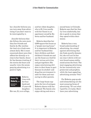 A New Model for Communication
24
A research report from The Associated Press, Context-Based Research Group and Carton Donofrio Partners
second home in Colorado.
Roberta says that her fam-
ily lives comfortably, but
she is quick to stress that
they spend within their
means.
	 Roberta has a very
broad understanding of
advertising. As a stand
against advertising that
she finds morally distaste-
ful, she will not let her
son wear t-shirts with cer-
tain brand names embla-
zoned across the front. The
most engaging advertising
for her innovatively inte-
grates text and graphics,
while the least appealing
advertising screams “free.”
	 For Roberta, pop-up ads
and telemarketing are the
most annoying forms of
advertising. “It’s not what
I paid for, it’s tacky. Don’t
leave your advertising
and her eldest daughter,
who is 25, lives nearby
with her fiancé in an
apartment owned by Ro-
berta and her husband.
	 Roberta describes her
5,000-square-foot house as
a “people-moving house.”
It is important to Roberta
and her husband that
their children and their
children’s friends see and
use the house as a hub for
their various activities
and get-togethers. She
enjoys entertaining chil-
dren in their home in part
because its alcohol- and
drug-free environment is
safer for them and reas-
suring to other parents.
	 The large house sup-
ports the love of antiques
Roberta shares with her
husband. The family also
enjoys skiing and owns a
her. Jennifer believes you
can turn away from adver-
tising if you don’t want to
be interrupted by it.
	 Jennifer believes that
she follows the news more
than her friends and
family do. She watches
the local six o’clock news
almost daily. She is most
concerned about news that
affects her directly or is
close to her family. Jenni-
fer has become trusting of
the stories she hears and
usually views the accom-
panying advertising in a
positive light.
Roberta
lives with
her hus-
band and
17-year-old
daughter.
Her son, 21, is at college,
Kansas City
Roberta, 49
Substitute
Teacher
 
