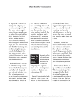 A New Model for Communication
25
A research report from The Associated Press, Context-Based Research Group and Carton Donofrio Partners
to comedy clubs. Vama
enjoys watching television
and has recently started
watching her favorite
television shows on the In-
ternet. She loves to travel,
and usually takes six trips
a year.
	 To Vama, advertise-
ments are meant to inform
and persuade consumers.
She believes ads should
match the program that is
being shown and feels that
advertising is disruptive
when “it’s too obvious that
they want to encourage
you to buy their product.”
	 Vama is most drawn in
by ads that entertain her.
Television ads in particu-
lar appeal to her desire
for visually engaging
graphics and limited text.
On the Internet, she has
grown accustomed to the
and services for herself
and her family. She is not
an avid television watcher,
and she uses the com-
puter mainly to check the
weather and keep track
of her church’s missions
overseas. Roberta antici-
pates that her interaction
with advertising will shift
further online following
her recent purchase of a
smartphone.
Vama is a lia-
bility claims
adjustor at a
motorcycle
insurance
company. She hopes to
move up to a management
position so that she can
retire at age 50.
	 Vama’s interests include
playing video games, lis-
tening to music and going
on my stuff. That makes
me say I’m not going to
purchase your product.”
Her most recent experi-
ence with pop-up ads was
in print. She received her
daily Kansas City Star
with a sticker ad for a
local clothing company
obscuring part of the front
page. She was furious and
felt that her morning ritu-
al of reading the paper,
which she had paid for,
had been severely inter-
rupted. She vowed to never
shop at the store sponsor-
ing the advertising.
	 Roberta doesn’t seek to
be entertained by adver-
tisements, but she expects
ads to be well designed
and attractive to the eye.
Her primary access to
advertising is through the
newspaper, and she uses
ads to research products
Kansas City
Vama, 30
Claims
Adjuster
 
