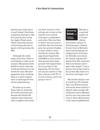 A New Model for Communication
26
A research report from The Associated Press, Context-Based Research Group and Carton Donofrio Partners
Belinda is
a married
mother of
a 17-year-
old boy
and 13-year-old girl. A
third teenager, a family
friend, lives in Belinda’s
home and has become an
integral part of the fam-
ily. Belinda cares about
her family and puts her
family first. She wants her
kids to be honest and re-
spect other people. “I am a
person who always tries to
do my best. My motto is to
have fun and laugh a lot.”
	 She and her family rare-
ly watch live TV. Instead,
they rent Netflix movies
and watch shows saved to a
digital video recorder. Be-
linda has lived in Manhat-
tan for over nine years and
loves it. Since she has been
in the same neighborhood
out their stories. In this
setting, she is clear on the
need for news and ad-
vertising to complement
each other. She also likes
to follow the news online
and feels that the Internet
gives her greater freedom
to move within a story
and dig for context. She
appreciates hyperlinks
embedded in news stories
that provide more back-
ground; “[the hyperlinks]
let you go back to the
beginning. On the Inter-
net you can archive it like
that, whereas with TV, if
it’s not current, you’re not
going to see it.”
positioning of ads and as
a result doesn’t find them
completely disruptive. She
has recently been using
her Apple iTouch more,
which limits the amount
of advertising she has to
ignore while perusing the
Web.
	 Although she really
enjoys television, Vama is
not hooked on video in all
contexts. She particularly
dislikes online video ads,
which she believes are not
worth her time. She does
appreciate that watching
them is a small compro-
mise in exchange for free
online programming.
	 To catch up on news,
Vama likes to watch the
10 o’clock televised news
because she thinks the
reporters have had more
time to update and round
New York City
Belinda, 49
Freelance
Consultant
 