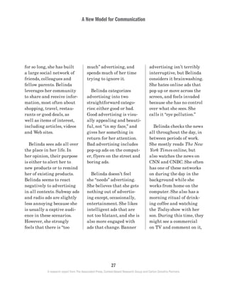 A New Model for Communication
27
A research report from The Associated Press, Context-Based Research Group and Carton Donofrio Partners
advertising isn’t terribly
interruptive, but Belinda
considers it brainwashing.
She hates online ads that
pop up or move across the
screen, and feels invaded
because she has no control
over what she sees. She
calls it “eye pollution.”
	 Belinda checks the news
all throughout the day, in
between periods of work.
She mostly reads The New
York Times online, but
also watches the news on
CNN and CNBC. She often
has one of these networks
on during the day in the
background while she
works from home on the
computer. She also has a
morning ritual of drink-
ing coffee and watching
the Today show with her
son. During this time, they
might see a commercial
on TV and comment on it,
much” advertising, and
spends much of her time
trying to ignore it.
	 Belinda categorizes
advertising into two
straightforward catego-
ries: either good or bad.
Good advertising is visu-
ally appealing and beauti-
ful, not “in my face,” and
gives her something in
return for her attention.
Bad advertising includes
pop-up ads on the comput-
er, flyers on the street and
boring ads.
	 Belinda doesn’t feel
she “needs” advertising.
She believes that she gets
nothing out of advertis-
ing except, occasionally,
entertainment. She likes
intelligent ads that are
not too blatant, and she is
also more engaged with
ads that change. Banner
for so long, she has built
a large social network of
friends, colleagues and
fellow parents. Belinda
leverages her community
to share and receive infor-
mation, most often about
shopping, travel, restau-
rants or good deals, as
well as items of interest,
including articles, videos
and Web sites.
	 Belinda sees ads all over
the place in her life. In
her opinion, their purpose
is either to alert her to
new products or to remind
her of existing products.
Belinda seems to react
negatively to advertising
in all contexts. Subway ads
and radio ads are slightly
less annoying because she
is usually a captive audi-
ence in these scenarios.
However, she strongly
feels that there is “too
 