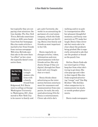 A New Model for Communication
28
A research report from The Associated Press, Context-Based Research Group and Carton Donofrio Partners
walking and/or on pub-
lic transportation offer
her pleasant thoughtful
moments, and funny com-
mercials on TV make her
laugh. Donia likes clever
ads but wants ads to be
clear about the products
being pitched. She is espe-
cially attracted to ads that
use the product or brand
as the punch line.
	
	 Online, Donia finds ads
too interruptive if they
keep her from what she’s
trying to get done. She
cites pop-ups and video
in that regard. She also
finds targeted advertis-
ing “creepy” and “like Big
Brother.” She dislikes
when companies try to
communicate too much,
or overdo product place-
ments.
	 Donia reads newspapers
get a job. Currently, she
works in an accounting de-
partment of a real estate
company, which she finds
interesting but not thrill-
ing. Donia cites family and
friends as most important
in her life.
	 Donia regularly ex-
changes articles, videos,
information and even
advertisements with her
friends online. She only
shares things if they are
digital, through her Face-
book wall, over Google
chat or e-mail.
	 Donia thinks about
advertising as the inter-
section between entertain-
ment for consumers and
communication from com-
panies. As such, the only
need advertising fills for
Donia is entertainment.
Clever ads while she’s
but typically they are not
paying close attention. On-
line, besides The New York
Times, Belinda sometimes
clicks on AOL news head-
lines from her homepage.
She also reads articles e-
mailed to her from friends
from various newspaper
Web sites. Belinda says
that ads in the news have
“no effect” on her, since
she typically doesn’t even
notice them.
Donia is
a single
woman who
lives with
a family
friend from
Ridgewood, N.J. Donia
went to college at George
Washington University
in Washington, D.C., then
moved to New York City
to be nearer to family and
New York City
Donia, 25
Accounting
Department
Clerk
 