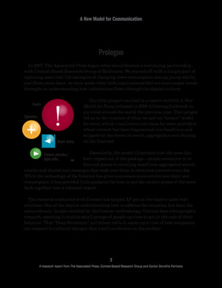 Prologue
A New Model for Communication
3
A research report from The Associated Press, Context-Based Research Group and Carton Donofrio Partners
	 In 2007, The Associated Press began what would become a continuing partnership
with Context-Based Research Group of Baltimore. We started off with a simple goal of
exploring some real-life examples of changing news consumption among young adults,
and three years later, we have made what both organizations feel are some major break-
throughs in understanding how information flows through the digital culture.
	 Our first project resulted in a report entitled A New
Model for News, released in 2008 following fieldwork in
six cities around the world the previous year. That project
led us to the creation of what we call an “atomic” model
for news, which visualizes a core issue for news providers,
whose content has been fragmented into headlines and
snippets by the forces of search, aggregation and sharing
on the Internet.
	 Essentially, the model illustrates how the news has
been ripped out of the package – people encounter it in
bits and pieces in scrolling headlines, aggregated search
results and shared text messages that wash over them in relentless torrents every day.
While the technology of the Internet has given consumers more control over their own
consumption, it has provided little guidance for how to put the atomic pieces of the news
back together into a coherent report.
	 The research conducted with Context has helped AP get on the road to some real
solutions. One of the keys to understanding how to address the situation has been the
extraordinary insight enabled by the Context methodology. Context does ethnographic
research, meaning it studies small groups of people up close to get at the root of their
behavior. That “Deep Structure,” as Context calls it, opens up a view of how companies
can respond to cultural changes that aren’t so obvious on the surface.
Facts
Future stories/
Spin-offs
Back story
Updates
TM
 