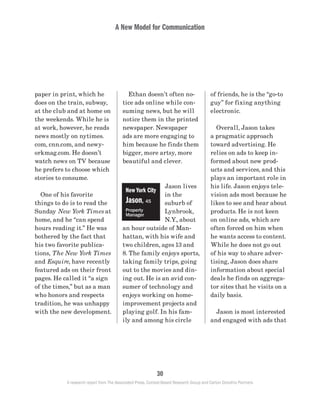 A New Model for Communication
30
A research report from The Associated Press, Context-Based Research Group and Carton Donofrio Partners
of friends, he is the “go-to
guy” for fixing anything
electronic.
	 Overall, Jason takes
a pragmatic approach
toward advertising. He
relies on ads to keep in-
formed about new prod-
ucts and services, and this
plays an important role in
his life. Jason enjoys tele-
vision ads most because he
likes to see and hear about
products. He is not keen
on online ads, which are
often forced on him when
he wants access to content.
While he does not go out
of his way to share adver-
tising, Jason does share
information about special
deals he finds on aggrega-
tor sites that he visits on a
daily basis.
	 Jason is most interested
and engaged with ads that
	 Ethan doesn’t often no-
tice ads online while con-
suming news, but he will
notice them in the printed
newspaper. Newspaper
ads are more engaging to
him because he finds them
bigger, more artsy, more
beautiful and clever.
Jason lives
in the
suburb of
Lynbrook,
N.Y., about
an hour outside of Man-
hattan, with his wife and
two children, ages 13 and
8. The family enjoys sports,
taking family trips, going
out to the movies and din-
ing out. He is an avid con-
sumer of technology and
enjoys working on home-
improvement projects and
playing golf. In his fam-
ily and among his circle
paper in print, which he
does on the train, subway,
at the club and at home on
the weekends. While he is
at work, however, he reads
news mostly on nytimes.
com, cnn.com, and newy-
orkmag.com. He doesn’t
watch news on TV because
he prefers to choose which
stories to consume.
	 One of his favorite
things to do is to read the
Sunday New York Times at
home, and he “can spend
hours reading it.” He was
bothered by the fact that
his two favorite publica-
tions, The New York Times
and Esquire, have recently
featured ads on their front
pages. He called it “a sign
of the times,” but as a man
who honors and respects
tradition, he was unhappy
with the new development.
New York City
Jason, 45
Property
Manager
 