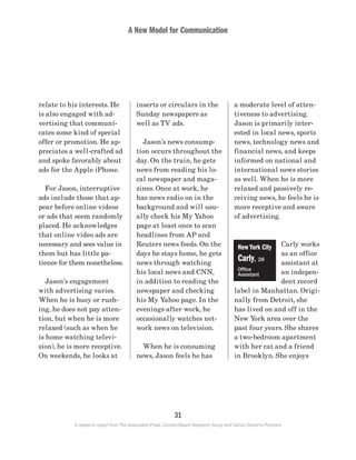 A New Model for Communication
31
A research report from The Associated Press, Context-Based Research Group and Carton Donofrio Partners
a moderate level of atten-
tiveness to advertising.
Jason is primarily inter-
ested in local news, sports
news, technology news and
financial news, and keeps
informed on national and
international news stories
as well. When he is more
relaxed and passively re-
ceiving news, he feels he is
more receptive and aware
of advertising.
Carly works
as an office
assistant at
an indepen-
dent record
label in Manhattan. Origi-
nally from Detroit, she
has lived on and off in the
New York area over the
past four years. She shares
a two-bedroom apartment
with her cat and a friend
in Brooklyn. She enjoys
inserts or circulars in the
Sunday newspapers as
well as TV ads.
	 Jason’s news consump-
tion occurs throughout the
day. On the train, he gets
news from reading his lo-
cal newspaper and maga-
zines. Once at work, he
has news radio on in the
background and will usu-
ally check his My Yahoo
page at least once to scan
headlines from AP and
Reuters news feeds. On the
days he stays home, he gets
news through watching
his local news and CNN,
in addition to reading the
newspaper and checking
his My Yahoo page. In the
evenings after work, he
occasionally watches net-
work news on television.
	 When he is consuming
news, Jason feels he has
relate to his interests. He
is also engaged with ad-
vertising that communi-
cates some kind of special
offer or promotion. He ap-
preciates a well-crafted ad
and spoke favorably about
ads for the Apple iPhone.
	 For Jason, interruptive
ads include those that ap-
pear before online videos
or ads that seem randomly
placed. He acknowledges
that online video ads are
necessary and sees value in
them but has little pa-
tience for them nonetheless.
	 Jason’s engagement
with advertising varies.
When he is busy or rush-
ing, he does not pay atten-
tion, but when he is more
relaxed (such as when he
is home watching televi-
sion), he is more receptive.
On weekends, he looks at
New York City
Carly, 28
Office
Assistant
 