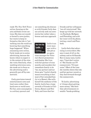 A New Model for Communication
33
A research report from The Associated Press, Context-Based Research Group and Carton Donofrio Partners
friends and her colleagues
“are all intertwined.” She
keeps up with her network
via Facebook, MySpace
and Photoblog, and with
her inner circle by phone,
texting, e-mail and Face-
book.
	 Leslie feels that adver-
tising is everywhere. She
sees it most of all on the
subway and on billboards.
But in many cases, Leslie
says, “I just don’t notice
it.” She blanks out TV
commercials. (“It’s just
noise.”) Most of the time
she watches shows that she
and her partner record, so
they fast-forward through
the commercials.
	 To Leslie, advertising
is “always about getting
more money.” She feels
that advertisements re-
semble “hands grabbing
not something she discuss-
es with friends. Carly does
not actively seek out news
stories but rather takes a
browse and scan approach.
Leslie is an
event man-
ager with a
side job as
an opera-
tions manager for Victo-
ria’s Secret promotions
and display. She lives
with her partner of nine
months and considers her
immediate family to be
“me, my partner and our
three pets.” Leslie’s family
means everything to her;
most of her extended fam-
ily is in Hawaii. She calls
herself the mediator of the
family. Leslie has a large
network of friends in Cali-
fornia, Hawaii and New
York, and loves that her
reads The New York Times
online, focusing on the
arts and book review sec-
tions. She does not consid-
er herself a news junkie,
but wants to keep in-
formed so that she is “not
walking into the world not
knowing that something
huge happened.” When
consuming news online,
Carly tends not to notice
advertising, because she
knows where to expect it
in the context of the sites
she visits. Similarly, when
watching television news,
she tends not to focus on
the advertising and is
generally put off by com-
mercials.
	 Carly gravitates toward
entertainment news and
local news rather than
hard news or world news.
For her, news consumption
is a solitary pursuit and
New York City
Leslie, 30
Freelance
Event Manager
 