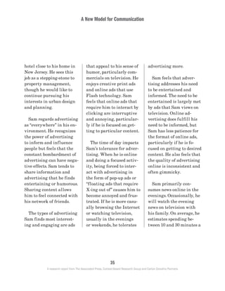 A New Model for Communication
35
A research report from The Associated Press, Context-Based Research Group and Carton Donofrio Partners
advertising more.
	 Sam feels that adver-
tising addresses his need
to be entertained and
informed. The need to be
entertained is largely met
by ads that Sam views on
television. Online ad-
vertising does fulfill his
need to be informed, but
Sam has less patience for
the format of online ads,
particularly if he is fo-
cused on getting to desired
content. He also feels that
the quality of advertising
online is inconsistent and
often gimmicky.
	 Sam primarily con-
sumes news online in the
evenings. Occasionally, he
will watch the evening
news on television with
his family. On average, he
estimates spending be-
tween 10 and 30 minutes a
that appeal to his sense of
humor, particularly com-
mercials on television. He
enjoys creative print ads
and online ads that use
Flash technology. Sam
feels that online ads that
require him to interact by
clicking are interruptive
and annoying, particular-
ly if he is focused on get-
ting to particular content.
	 The time of day impacts
Sam’s tolerance for adver-
tising. When he is online
and doing a focused activ-
ity, being forced to inter-
act with advertising in
the form of pop-up ads or
“floating ads that require
X-ing out of” causes him to
become annoyed and frus-
trated. If he is more casu-
ally browsing the Internet
or watching television,
usually in the evenings
or weekends, he tolerates
hotel close to his home in
New Jersey. He sees this
job as a stepping-stone to
property management,
though he would like to
continue pursuing his
interests in urban design
and planning.
	 Sam regards advertising
as “everywhere” in his en-
vironment. He recognizes
the power of advertising
to inform and influence
people but feels that the
constant bombardment of
advertising can have nega-
tive effects. Sam tends to
share information and
advertising that he finds
entertaining or humorous.
Sharing content allows
him to feel connected with
his network of friends.
	 The types of advertising
Sam finds most interest-
ing and engaging are ads
 