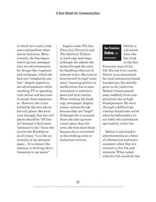 A New Model for Communication
37
A research report from The Associated Press, Context-Based Research Group and Carton Donofrio Partners
Dalton is
a divorced
man who
has lived
in the San
Francisco area all his
life. His son lives nearby.
Dalton is an accountant
for local community-based
foundations. Six months
prior to the interview,
Dalton’s fiancé passed
away suddenly from com-
plications due to high
blood pressure. He went
through a difficult pe-
riod but found some relief
when he befriended a lo-
cal rabbi who introduced
spirituality to his life.
	 Dalton is attracted to
advertisements as a form
of information and enter-
tainment when they are
relevant to his life and
interests. When asked
what his life would be like
	 Angela reads The San
Francisco Chronicle and
The Oakland Tribune
in hard copy most days,
although she admits she
skims through the news
for headlines that are of
interest to her. She tries to
force herself to read “news
news,” meaning politics or
world events, but is most
interested in entertain-
ment and local stories.
When reading the hard-
copy newspaper, Angela
always notices the ads
because they are “huge!”
Although she is annoyed
these ads take up more
visual space than the
news, she does skim them
because she is interested
in the clothing sales or
restaurant reviews.
to check her e-mail, read
news and perform other
online functions. More
recently, she has begun
receiving text messages
that are advertisements
for things like ringtones
and wallpaper, which she
feels are “completely use-
less.” Angela expects to
see advertisements while
watching TV or spending
time online and has come
to accept those experienc-
es. However, she is dis-
turbed by the text ads on
her cell phone. She feels
very strongly that her cell
phone should be “off lim-
its” because it feels more
“personal to me.” Since she
carries the Blackberry
at all times, “it is like an
invasion of my personal
space … It is almost like
someone is sticking adver-
tisements in my purse.”
San Francisco
Dalton, 55
Accountant
 