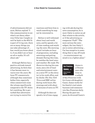 A New Model for Communication
38
A research report from The Associated Press, Context-Based Research Group and Carton Donofrio Partners
ing with ads during his
news consumption, he is
more likely to notice an ad
that relates to the article,
or if the advertising ac-
companies “fluff.” “The
more serious the news
subject, the less likely I
am to notice advertising …
I’m less receptive to some-
thing that is way off track
… in entertainment my
mind is in a lighter place.”
James is
a Chinese
man who
lives in
a suburb
of San Francisco with
his 2-year-old daughter,
Cassie. James works for
his family’s real estate
business and commutes
into San Francisco daily.
During the past two
years, he divorced Cassie’s
reactions and force him to
watch something he may
not be interested in.
	 Dalton is well-informed
about local and world
news, and he spends a lot
of time reading and watch-
ing the news. His morning
ritual includes an hour
of preparation, including
exercising and getting
dressed. During this time,
he watches the local news
and weather. He reads The
Examiner during his com-
mute, sees a bit of local
and entertainment news
on a mini-TV in the eleva-
tor in his work office, and
he checks The New York
Times and BBC online
during work hours. His
evenings end with about
30 minutes of news on TV.
	 Although he does not
spend a lot of time engag-
if advertisements did not
exist, Dalton replied: “I
like communication to see
what’s out there; other-
wise I’d be lost. I might as
well be back in the 80’s! It
is part of living now, there
are so many things you
can take advantage of …
how would you know about
it, if you didn’t see or hear
an ad or media. It’s all
about ads.”
	 Although Dalton has a
positive attitude toward
advertising, he feels that
it has become more in-
vasive over the years. He
loves TV commercials,
although they sometimes
bother him, especially
when commercials raise
the volume significantly
compared to the TV shows
he’s watching. He is per-
turbed that advertisers
are trying to control his
San Francisco
James, 34
Real Estate
Agent
 
