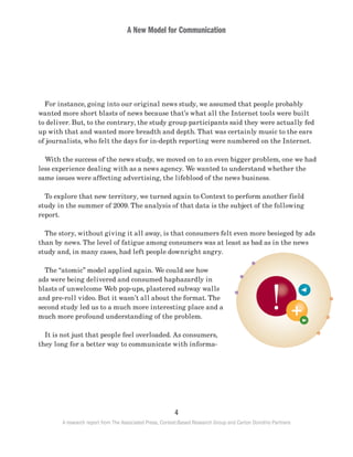 A New Model for Communication
4
A research report from The Associated Press, Context-Based Research Group and Carton Donofrio Partners
	 For instance, going into our original news study, we assumed that people probably
wanted more short blasts of news because that’s what all the Internet tools were built
to deliver. But, to the contrary, the study group participants said they were actually fed
up with that and wanted more breadth and depth. That was certainly music to the ears
of journalists, who felt the days for in-depth reporting were numbered on the Internet.
	 With the success of the news study, we moved on to an even bigger problem, one we had
less experience dealing with as a news agency. We wanted to understand whether the
same issues were affecting advertising, the lifeblood of the news business.
	 To explore that new territory, we turned again to Context to perform another field
study in the summer of 2009. The analysis of that data is the subject of the following
report.
	 The story, without giving it all away, is that consumers felt even more besieged by ads
than by news. The level of fatigue among consumers was at least as bad as in the news
study and, in many cases, had left people downright angry.
	 The “atomic” model applied again. We could see how
ads were being delivered and consumed haphazardly in
blasts of unwelcome Web pop-ups, plastered subway walls
and pre-roll video. But it wasn’t all about the format. The
second study led us to a much more interesting place and a
much more profound understanding of the problem.
	 It is not just that people feel overloaded. As consumers,
they long for a better way to communicate with informa-
 