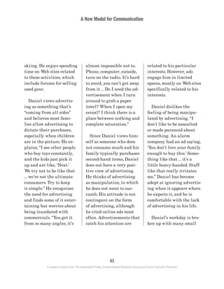A New Model for Communication
41
A research report from The Associated Press, Context-Based Research Group and Carton Donofrio Partners
related to his particular
interests. However, ads
engage him in limited
spaces, mostly on Web sites
specifically related to his
interests.
	 Daniel dislikes the
feeling of being manipu-
lated by advertising. “I
don’t like to be assaulted
or made paranoid about
something. An alarm
company had an ad saying,
‘You don’t love your family
enough to buy this.’ Some-
thing like that … it’s a
little heavy-handed. Stuff
like that really irritates
me.” Daniel has become
adept at ignoring advertis-
ing when it appears where
he expects it, and he is
comfortable with the lack
of advertising in his life.
	 Daniel’s workday is bro-
ken up with many small
almost impossible not to.
Phone, computer, outside,
turn on the radio. It’s hard
to avoid, you can’t get away
from it … Do I need the ad-
vertisement when I turn
around to grab a paper
towel? When I open my
cereal? I think there is a
place between nothing and
complete saturation.”
	 Since Daniel views him-
self as someone who does
not consume much and his
family typically purchases
second-hand items, Daniel
does not have a very posi-
tive view of advertising.
He thinks of advertising
as manipulation, to which
he does not want to suc-
cumb. His attitude is not
contingent on the form
of advertising, although
he cited online ads most
often. Advertisements that
catch his attention are
skiing. He enjoys spending
time on Web sites related
to these activities, which
include forums for selling
used gear.
	 Daniel views advertis-
ing as something that’s
“coming from all sides”
and believes most fami-
lies allow advertising to
dictate their purchases,
especially when children
are in the picture. He ex-
plains, “I see other people
who buy toys constantly,
and the kids just pick it
up and are like, ‘Next.’
We try not to be like that
… we’re not the ultimate
consumers. Try to keep
it simple.” He recognizes
the need for advertising
and finds some of it enter-
taining but worries about
being inundated with
commercials. “You get it
from so many angles, it’s
 