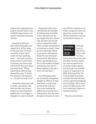 A New Model for Communication
44
A research report from The Associated Press, Context-Based Research Group and Carton Donofrio Partners
up with her computer cal-
endar. Jacqueline does not
check her e-mail on the
iPhone and hasn’t encoun-
tered advertising on it.
Victoria
lives in
San Fran-
cisco with
her hus-
band, their three cats, and
two dogs. Victoria enjoys
her current position at
an online ticket agency,
but feels she has reached
a point of stagnation. In
2001, following 9/11, Vic-
toria decided to go back
to school because she had
always regretted dropping
out of college. After seven
years of night classes, Vic-
toria obtained a degree in
communications.
	 Victoria married her
	 Jacqueline feels over-
whelmed by the breadth
of information available
to her. She believes her
age might also be a reason
why she does not see ads
online. Jacqueline feels
“that younger generations
can process so much. I just
get overwhelmed. There
is too much information.
Help! I’m overwhelmed
by too much. You tend to
freeze up and block out …
I’m in the middle of doing
something else and if I
keep stopping to do ads, I
won’t ever get done.”
	 As a Christmas pres-
ent to herself, Jacqueline
bought an iPhone. It may
have been a surprising
purchase for someone
who is not looking for
additional connections or
information, but she loves
the phone because it syncs
community organizations,
such as animal foster care,
wildlife conservation, vol-
unteer networks and local
schools.
	 Jacqueline believes
that advertising does not
impact her. At her stage
of life, she feels it’s more
valuable to “get rid of
stuff, not buy anything
more … As much as adver-
tising wants to sell stuff,
to be sane you have to get
rid of stuff. You can’t keep
accumulating.” When
asked about advertising,
Jacqueline says, “I think
I’m someone who ignores
it … I’m just tuning it out.”
	 Jacqueline does not rush
to make a purchase. She
believes that the largest
impact an advertisement
might have is to trigger a
thought or a note to herself.
San Francisco
Victoria, 35
Web Site
Manager
 
