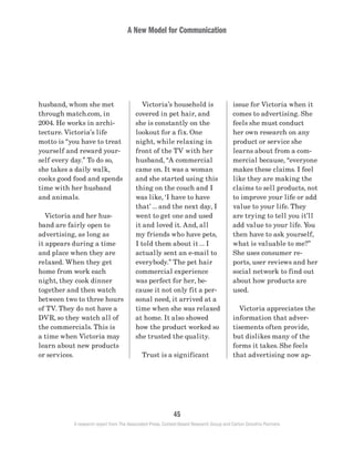 A New Model for Communication
45
A research report from The Associated Press, Context-Based Research Group and Carton Donofrio Partners
issue for Victoria when it
comes to advertising. She
feels she must conduct
her own research on any
product or service she
learns about from a com-
mercial because, “everyone
makes these claims. I feel
like they are making the
claims to sell products, not
to improve your life or add
value to your life. They
are trying to tell you it’ll
add value to your life. You
then have to ask yourself,
what is valuable to me?”
She uses consumer re-
ports, user reviews and her
social network to find out
about how products are
used.
	 Victoria appreciates the
information that adver-
tisements often provide,
but dislikes many of the
forms it takes. She feels
that advertising now ap-
	 Victoria’s household is
covered in pet hair, and
she is constantly on the
lookout for a fix. One
night, while relaxing in
front of the TV with her
husband, “A commercial
came on. It was a woman
and she started using this
thing on the couch and I
was like, ‘I have to have
that’ … and the next day, I
went to get one and used
it and loved it. And, all
my friends who have pets,
I told them about it … I
actually sent an e-mail to
everybody.” The pet hair
commercial experience
was perfect for her, be-
cause it not only fit a per-
sonal need, it arrived at a
time when she was relaxed
at home. It also showed
how the product worked so
she trusted the quality.
	 Trust is a significant
husband, whom she met
through match.com, in
2004. He works in archi-
tecture. Victoria’s life
motto is “you have to treat
yourself and reward your-
self every day.” To do so,
she takes a daily walk,
cooks good food and spends
time with her husband
and animals.
	 Victoria and her hus-
band are fairly open to
advertising, as long as
it appears during a time
and place when they are
relaxed. When they get
home from work each
night, they cook dinner
together and then watch
between two to three hours
of TV. They do not have a
DVR, so they watch all of
the commercials. This is
a time when Victoria may
learn about new products
or services.
 