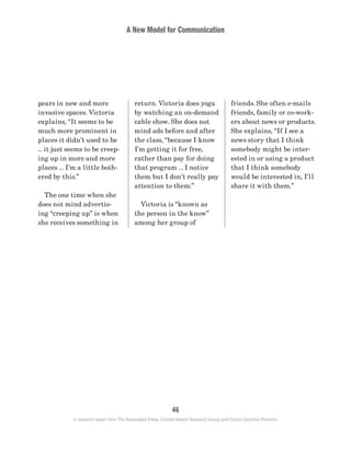 A New Model for Communication
46
A research report from The Associated Press, Context-Based Research Group and Carton Donofrio Partners
friends. She often e-mails
friends, family or co-work-
ers about news or products.
She explains, “If I see a
news story that I think
somebody might be inter-
ested in or using a product
that I think somebody
would be interested in, I’ll
share it with them.”
return. Victoria does yoga
by watching an on-demand
cable show. She does not
mind ads before and after
the class, “because I know
I’m getting it for free,
rather than pay for doing
that program … I notice
them but I don’t really pay
attention to them.”
	 Victoria is “known as
the person in the know”
among her group of
pears in new and more
invasive spaces. Victoria
explains, “It seems to be
much more prominent in
places it didn’t used to be
... it just seems to be creep-
ing up in more and more
places … I’m a little both-
ered by this.”
	 The one time when she
does not mind advertis-
ing “creeping up” is when
she receives something in
 
