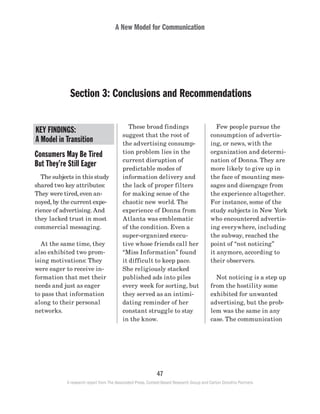 A New Model for Communication
47
A research report from The Associated Press, Context-Based Research Group and Carton Donofrio Partners
	 Few people pursue the
consumption of advertis-
ing, or news, with the
organization and determi-
nation of Donna. They are
more likely to give up in
the face of mounting mes-
sages and disengage from
the experience altogether.
For instance, some of the
study subjects in New York
who encountered advertis-
ing everywhere, including
the subway, reached the
point of “not noticing”
it anymore, according to
their observers.
	 Not noticing is a step up
from the hostility some
exhibited for unwanted
advertising, but the prob-
lem was the same in any
case. The communication
	 These broad findings
suggest that the root of
the advertising consump-
tion problem lies in the
current disruption of
predictable modes of
information delivery and
the lack of proper filters
for making sense of the
chaotic new world. The
experience of Donna from
Atlanta was emblematic
of the condition. Even a
super-organized execu-
tive whose friends call her
“Miss Information” found
it difficult to keep pace.
She religiously stacked
published ads into piles
every week for sorting, but
they served as an intimi-
dating reminder of her
constant struggle to stay
in the know.
Consumers May Be Tired
But They’re Still Eager
	 The subjects in this study
shared two key attributes:
They were tired, even an-
noyed, by the current expe-
rience of advertising. And
they lacked trust in most
commercial messaging.
	 At the same time, they
also exhibited two prom-
ising motivations: They
were eager to receive in-
formation that met their
needs and just as eager
to pass that information
along to their personal
networks.
Section 3: Conclusions and Recommendations
KEY FINDINGS:
A Model in Transition
 