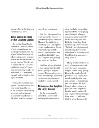 A New Model for Communication
48
A research report from The Associated Press, Context-Based Research Group and Carton Donofrio Partners
view the behavior and re-
sponses of the study group
as evidence of a larger
communications disorder
in the evolving culture.
Belinda from New York
summed up the situation:
“I think there is too much
advertising. Every avail-
able space is taken up, and
I feel like I can never get
away from it.”
	 This plainly constituted
a cry of desperation, and
even the most organized
subject in the study group,
Donna the stockpiler of
print ads in Atlanta, had
to acknowledge the true
dimensions of the consum-
er’s challenge: “I kinda’
look at advertising as a
positive and a negative.
On the positive side, all
day long we have messages
fired at us … I welcome
that in a way because it’s
ment from consumers.
	 But that idea proved too
limiting in the context of
the ethnographic analysis.
Many of the subjects in
the study said they appre-
ciated good creative forms
of advertising but the
overall environment was
so polluted it didn’t mat-
ter. The good was getting
lost amid all the bad.
	 In effect, asking whether
it was a good time to talk
wasn’t going to be good
enough. The overall environ-
ment for making a welcomed
connection to consumers
needed to be addressed.
Ad Annoyance Is a Symptom
of a Larger Disorder
	 As the ethnography
unfolded, the Context
anthropologists came to
appeared to be failing at a
fundamental level.
Better Content or Timing
Are Not Enough to Connect
	 An initial hypothesis,
formed in the first phase
of this project based on
existing research, was that
people’s disaffection with
advertising could be reme-
died with better content or
better timing. The thrust
of the question – “Is now a
good time to talk?” ­– was
that advertising might be
welcomed if it were good
enough and arrived at the
right moment.
	 The early research sug-
gested that more imagina-
tive work from the cre-
ative teams of advertising
agencies and better ad
placement would lead to
a higher level of engage-
 