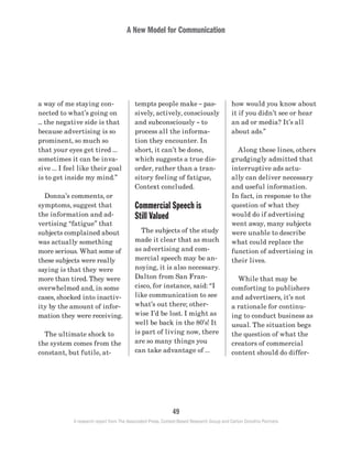 A New Model for Communication
49
A research report from The Associated Press, Context-Based Research Group and Carton Donofrio Partners
how would you know about
it if you didn’t see or hear
an ad or media? It’s all
about ads.”
	 Along these lines, others
grudgingly admitted that
interruptive ads actu-
ally can deliver necessary
and useful information.
In fact, in response to the
question of what they
would do if advertising
went away, many subjects
were unable to describe
what could replace the
function of advertising in
their lives.
	 While that may be
comforting to publishers
and advertisers, it’s not
a rationale for continu-
ing to conduct business as
usual. The situation begs
the question of what the
creators of commercial
content should do differ-
tempts people make – pas-
sively, actively, consciously
and subconsciously – to
process all the informa-
tion they encounter. In
short, it can’t be done,
which suggests a true dis-
order, rather than a tran-
sitory feeling of fatigue,
Context concluded.
Commercial Speech is
Still Valued
	 The subjects of the study
made it clear that as much
as advertising and com-
mercial speech may be an-
noying, it is also necessary.
Dalton from San Fran-
cisco, for instance, said: “I
like communication to see
what’s out there; other-
wise I’d be lost. I might as
well be back in the 80’s! It
is part of living now, there
are so many things you
can take advantage of …
a way of me staying con-
nected to what’s going on
... the negative side is that
because advertising is so
prominent, so much so
that your eyes get tired …
sometimes it can be inva-
sive … I feel like their goal
is to get inside my mind.”
	 Donna’s comments, or
symptoms, suggest that
the information and ad-
vertising “fatigue” that
subjects complained about
was actually something
more serious. What some of
these subjects were really
saying is that they were
more than tired. They were
overwhelmed and, in some
cases, shocked into inactiv-
ity by the amount of infor-
mation they were receiving.
	 The ultimate shock to
the system comes from the
constant, but futile, at-
 