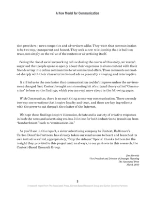 A New Model for Communication
5
A research report from The Associated Press, Context-Based Research Group and Carton Donofrio Partners
tion providers – news companies and advertisers alike. They want that communication
to be two-way, transparent and honest. They seek a new relationship that is built on
trust, not simply on the value of the content or advertising itself.
	 Seeing the rise of social networking online during the course of this study, we weren’t
surprised that people spoke so openly about their eagerness to share content with their
friends or tap into online communities to vet commercial offers. Those comments contrast-
ed sharply with their characterizations of ads as generally annoying and interruptive.
	 It all led us to the conclusion that communication couldn’t improve unless the environ-
ment changed first. Context brought an interesting bit of cultural theory called “Commu-
nitas” to bear on the findings, which you can read more about in the following pages.
	 With Communitas, there is no such thing as one-way communication. There are only
two-way conversations that inspire loyalty and trust, and those are key ingredients
with the power to cut through the clutter of the Internet.
	 We hope these findings inspire discussion, debate and a variety of creative responses
in both the news and advertising realms. It’s time for both industries to transition from
“bombardment” back to “communication.”
	 As you’ll see in this report, a sister advertising company to Context, Baltimore’s
Carton Donofrio Partners, has already taken our conclusions to heart and launched its
own initiative called, appropriately, “Stop the Adness.” Special thanks to them for the
insight they provided to this project and, as always, to our partners in this research, the
Context-Based Research Group.
Jim Kennedy
Vice President and Director of Strategic Planning
The Associated Press
March 2010
 