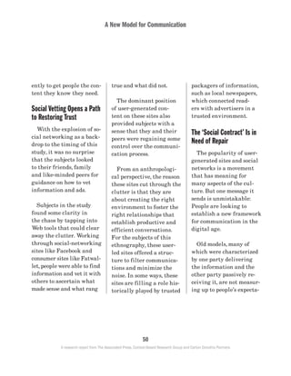 A New Model for Communication
50
A research report from The Associated Press, Context-Based Research Group and Carton Donofrio Partners
packagers of information,
such as local newspapers,
which connected read-
ers with advertisers in a
trusted environment.
The ‘Social Contract’ Is in
Need of Repair
	 The popularity of user-
generated sites and social
networks is a movement
that has meaning for
many aspects of the cul-
ture. But one message it
sends is unmistakable:
People are looking to
establish a new framework
for communication in the
digital age.
	 Old models, many of
which were characterized
by one party delivering
the information and the
other party passively re-
ceiving it, are not measur-
ing up to people’s expecta-
true and what did not.
	 The dominant position
of user-generated con-
tent on these sites also
provided subjects with a
sense that they and their
peers were regaining some
control over the communi-
cation process.
	 From an anthropologi-
cal perspective, the reason
these sites cut through the
clutter is that they are
about creating the right
environment to foster the
right relationships that
establish productive and
efficient conversations.
For the subjects of this
ethnography, these user-
led sites offered a struc-
ture to filter communica-
tions and minimize the
noise. In some ways, these
sites are filling a role his-
torically played by trusted
ently to get people the con-
tent they know they need.
Social Vetting Opens a Path
to Restoring Trust
	 With the explosion of so-
cial networking as a back-
drop to the timing of this
study, it was no surprise
that the subjects looked
to their friends, family
and like-minded peers for
guidance on how to vet
information and ads.
	 Subjects in the study
found some clarity in
the chaos by tapping into
Web tools that could clear
away the clutter. Working
through social-networking
sites like Facebook and
consumer sites like Fatwal-
let, people were able to find
information and vet it with
others to ascertain what
made sense and what rang
 