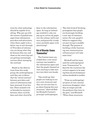A New Model for Communication
51
A research report from The Associated Press, Context-Based Research Group and Carton Donofrio Partners
“But that kind of thinking
presupposes that people
are knowingly building
a new way of communi-
cation. For now, people’s
behavior suggests they
are just trying to muddle
through. The process of
building a fully function-
ing new communication
infrastructure will take
some time.”
	 Blinkoff and his team
used the anthropological
term “Communitas” to
describe the transition the
culture appears to be mak-
ing from one set of communi-
cations standards to another.
	 “From an anthropologi-
cal point of view, societal
structures disappear when
they no longer provide
the guidance they have in
the past,” said Blinkoff.
“When these structures
done in the information
space. As long as technol-
ogy enabled it, why not
pop up an online ad, paper
over the subway walls and
cars, and generally invade
every available space with
advertising?
Out of Disorder Comes
‘Communitas’
	 The Context team con-
cluded that a new social
contract was needed in
the information space and
that the people themselves
were starting to take mat-
ters into their own hands.
	 “One could say that
people are looking to cre-
ate a new structure and
they are not sure how to
go about forging this new
structure,” observed Rob-
bie Blinkoff, Context’s
principal anthropologist.
tions for what technology
should be capable of en-
abling. Why put up with
the torrent of pushed mes-
sages from information
providers and advertisers
when there ought to be a
better way to sort through
it? Providers of informa-
tion are doing what they
do because they can, and
those on the receiving end
are getting increasingly
anxious about managing
the overload.
	 Based on the observa-
tions from this study
group, the anthropologists
said they saw evidence
that the “social contract”
between providers and
users of information had
been strained, if not bro-
ken. There seemed to be
no boundaries anymore
between what could be
done and what should be
 