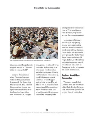 A New Model for Communication
52
A research report from The Associated Press, Context-Based Research Group and Carton Donofrio Partners
emergency is a demonstra-
tion of Communitas, as
like-minded people con-
verged for a common cause.
	 In the case of the ad-
vertising study group,
people were expressing
similar frustrations and
needs and falling back on
their social networks and
peer groups for help. That
doesn’t mean chaos will
reign. In fact, a robust Com-
munitas can create a solid
foundation for a new in-
formation order to emerge,
Blinkoff maintained.
The News Model Meets
Communitas
	 The news model that
Context and AP construct-
ed in their first collabora-
tion has direct application
to this line of reasoning.
cess, people re-identify who
they are, and society as a
whole can redefine what
social structures will exist
in the future. Historically,
the kibbutz movement
in Israel or the hippie
subculture in the United
States could be considered
examples of Communitas.
More recently, even the
situation-specific response
to the Haiti earthquake
disappear, anthropologists
suggest an era of Commu-
nitas is taking hold.”
	 Despite its academic
ring, Communitas pro-
vides a straightforward
framework for dissecting
the situation. In a time of
Communitas, people use
egalitarian communities
to share feelings, ideas
and solutions. In the pro-
The hippie movement was an example of Communitas. (AP Photo)
 