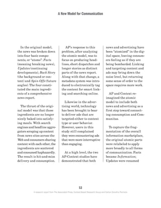 A New Model for Communication
53
A research report from The Associated Press, Context-Based Research Group and Carton Donofrio Partners
news and advertising have
been “atomized” in the dig-
ital space, leaving consum-
ers feeling as if they are
being bombarded. Linking
and targeting content and
ads may bring down the
noise level, but returning
some sense of order to the
space requires more work.
	 AP and Context re-
imagined the atomic
model to include both
news and advertising as a
first step toward connect-
ing consumption and Com-
munitas.
	 To capture the frag-
mentation of the overall
information marketplace,
the original atomic parts
were relabeled to apply
more broadly to all forms
of communication. Facts
became Information;
Updates were renamed
	 AP’s response to this
problem, after analyzing
the atomic model, was to
focus on producing head-
lines, short dispatches and
longer stories as distinct
parts of the news report.
Along with that change, a
metadata system was intro-
duced to electronically tag
the content for smart link-
ing and searching online.
	 Likewise in the adver-
tising world, technology
has been brought to bear
to deliver ads that are
targeted either to content
type or user behavior.
However, users in this
study still complained
they were encountering ads
that were more interruptive
than engaging.
	 At a high level, the two
AP-Context studies have
demonstrated that both
	 In the original model,
the news was broken down
into four basic compo-
nents, or “atoms”: Facts
(meaning breaking news),
Updates (continuing
developments), Back Story
(the background or con-
text) and Spin-Offs (future
angles). The four consti-
tuted the main ingredi-
ents of a comprehensive
news report.
	 The thrust of the origi-
nal model was that those
ingredients are no longer
nicely baked into satisfy-
ing meals. With search
engines and headline aggre-
gators scraping up content
from news sites across the
Web and consumers sharing
content with each other, the
ingredients are scattered
and consumed haphazardly.
The result is hit-and-miss
delivery and consumption.
 