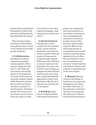 A New Model for Communication
55
A research report from The Associated Press, Context-Based Research Group and Carton Donofrio Partners
going is an understand-
ing of accountability to
one another, fostering an
inter-relatedness that
amounts to a collective
kinship. James of San
Francisco said he loved
using the Web site fat-
wallet.com because it
incorporated user reviews
and was constantly being
updated with new offers.
He marveled that “every-
one is watching out for
everyone,” which kept him
coming back. Others cited
yelp.com or opentable.com
in the same regard.
	 4. Honesty. Honesty
relates to providing in-
formation in an open and
transparent way. Leslie
from New York said, “I
have this fear of advertis-
ing that I’m not getting
the whole story.” Daniel
from San Francisco put it
if you listen to the radio,
read the newspaper, read
magazines, it is just every-
where.”
	 2. Social Contract.
Communitas is built
around a set of unwritten
rules, a social contract.
Break the rules and your
ability to work within the
system of Communitas
is significantly reduced.
Ethan from New York had
a visceral reaction to the
placement of an ad on the
“sacred” cover of Esquire, a
magazine he had read and
loved since he was a teen-
ager. Angela disliked the
appearance of ads on her
Blackberry. She felt as if
someone was sticking ads
“in her purse.”
	 3. Kinship. People
come to understand that
what keeps Communitas
tactical tools to provide that
framework. In effect, Com-
munitas could become the
force that binds the “atoms.”
	 They focused on these
attributes of the Commu-
nitas phenomenon, viewed
in the context of the study
group’s responses:
	 1. Collaboration.
Collaboration may be
summed up as people
coming together with a
mutual respect for each
other’s roles. That mu-
tual respect was starkly
absent in the experience
of several of the advertis-
ing study subjects. Angela
of San Francisco said she
felt as if she were being
“served on a platter” to
all advertisers. “It doesn’t
matter where you are. In
your home, on your way to
work, bus, taxis, at work,
 