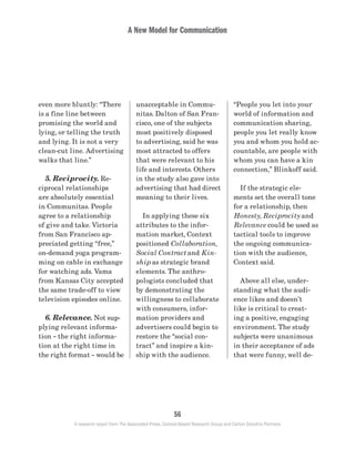 A New Model for Communication
56
A research report from The Associated Press, Context-Based Research Group and Carton Donofrio Partners
“People you let into your
world of information and
communication sharing,
people you let really know
you and whom you hold ac-
countable, are people with
whom you can have a kin
connection,” Blinkoff said.
	 If the strategic ele-
ments set the overall tone
for a relationship, then
Honesty, Reciprocity and
Relevance could be used as
tactical tools to improve
the ongoing communica-
tion with the audience,
Context said.
	 Above all else, under-
standing what the audi-
ence likes and doesn’t
like is critical to creat-
ing a positive, engaging
environment. The study
subjects were unanimous
in their acceptance of ads
that were funny, well de-
unacceptable in Commu-
nitas. Dalton of San Fran-
cisco, one of the subjects
most positively disposed
to advertising, said he was
most attracted to offers
that were relevant to his
life and interests. Others
in the study also gave into
advertising that had direct
meaning to their lives.
	 In applying these six
attributes to the infor-
mation market, Context
positioned Collaboration,
Social Contract and Kin-
ship as strategic brand
elements. The anthro-
pologists concluded that
by demonstrating the
willingness to collaborate
with consumers, infor-
mation providers and
advertisers could begin to
restore the “social con-
tract” and inspire a kin-
ship with the audience.
even more bluntly: “There
is a fine line between
promising the world and
lying, or telling the truth
and lying. It is not a very
clean-cut line. Advertising
walks that line.”
	 5. Reciprocity. Re-
ciprocal relationships
are absolutely essential
in Communitas. People
agree to a relationship
of give and take. Victoria
from San Francisco ap-
preciated getting “free,”
on-demand yoga program-
ming on cable in exchange
for watching ads. Vama
from Kansas City accepted
the same trade-off to view
television episodes online.
	 6. Relevance. Not sup-
plying relevant informa-
tion – the right informa-
tion at the right time in
the right format – would be
 