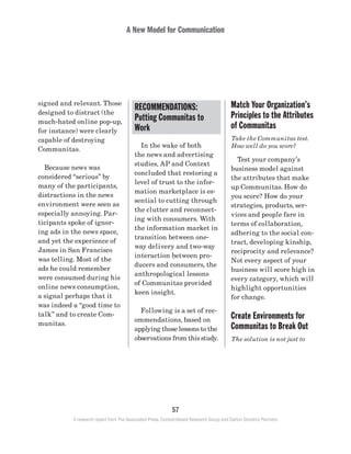 A New Model for Communication
57
A research report from The Associated Press, Context-Based Research Group and Carton Donofrio Partners
Match Your Organization’s
Principles to the Attributes
of Communitas
Take the Communitas test.
How well do you score?
	 Test your company’s
business model against
the attributes that make
up Communitas. How do
you score? How do your
strategies, products, ser-
vices and people fare in
terms of collaboration,
adhering to the social con-
tract, developing kinship,
reciprocity and relevance?
Not every aspect of your
business will score high in
every category, which will
highlight opportunities
for change.
Create Environments for
Communitas to Break Out
The solution is not just to
	 In the wake of both
the news and advertising
studies, AP and Context
concluded that restoring a
level of trust to the infor-
mation marketplace is es-
sential to cutting through
the clutter and reconnect-
ing with consumers. With
the information market in
transition between one-
way delivery and two-way
interaction between pro-
ducers and consumers, the
anthropological lessons
of Communitas provided
keen insight.
	 Following is a set of rec-
ommendations, based on
applying those lessons to the
observations from this study.
signed and relevant. Those
designed to distract (the
much-hated online pop-up,
for instance) were clearly
capable of destroying
Communitas.
	 Because news was
considered “serious” by
many of the participants,
distractions in the news
environment were seen as
especially annoying. Par-
ticipants spoke of ignor-
ing ads in the news space,
and yet the experience of
James in San Francisco
was telling. Most of the
ads he could remember
were consumed during his
online news consumption,
a signal perhaps that it
was indeed a “good time to
talk” and to create Com-
munitas.
RECOMMENDATIONS:
Putting Communitas to
Work
 