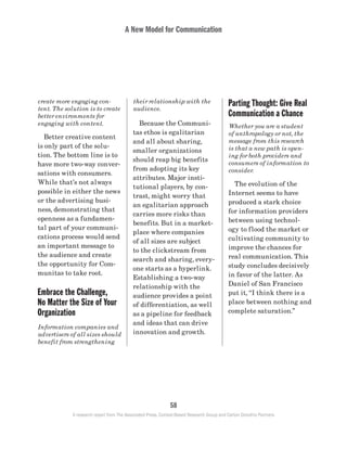 A New Model for Communication
58
A research report from The Associated Press, Context-Based Research Group and Carton Donofrio Partners
Parting Thought: Give Real
Communication a Chance
Whether you are a student
of anthropology or not, the
message from this research
is that a new path is open-
ing for both providers and
consumers of information to
consider.
	 The evolution of the
Internet seems to have
produced a stark choice
for information providers
between using technol-
ogy to flood the market or
cultivating community to
improve the chances for
real communication. This
study concludes decisively
in favor of the latter. As
Daniel of San Francisco
put it, “I think there is a
place between nothing and
complete saturation.”
their relationship with the
audience.
	 Because the Communi-
tas ethos is egalitarian
and all about sharing,
smaller organizations
should reap big benefits
from adopting its key
attributes. Major insti-
tutional players, by con-
trast, might worry that
an egalitarian approach
carries more risks than
benefits. But in a market-
place where companies
of all sizes are subject
to the clickstream from
search and sharing, every-
one starts as a hyperlink.
Establishing a two-way
relationship with the
audience provides a point
of differentiation, as well
as a pipeline for feedback
and ideas that can drive
innovation and growth.
create more engaging con-
tent. The solution is to create
better environments for
engaging with content.
	 Better creative content
is only part of the solu-
tion. The bottom line is to
have more two-way conver-
sations with consumers.
While that’s not always
possible in either the news
or the advertising busi-
ness, demonstrating that
openness as a fundamen-
tal part of your communi-
cations process would send
an important message to
the audience and create
the opportunity for Com-
munitas to take root.
Embrace the Challenge,
No Matter the Size of Your
Organization
Information companies and
advertisers of all sizes should
benefit from strengthening
 