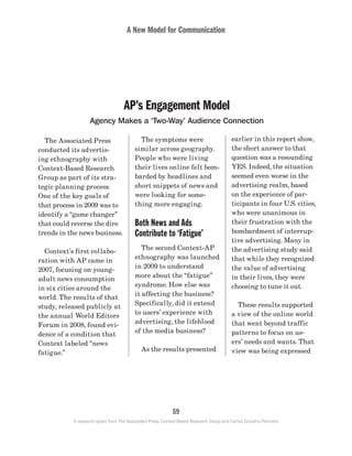 A New Model for Communication
59
A research report from The Associated Press, Context-Based Research Group and Carton Donofrio Partners
earlier in this report show,
the short answer to that
question was a resounding
YES. Indeed, the situation
seemed even worse in the
advertising realm, based
on the experience of par-
ticipants in four U.S. cities,
who were unanimous in
their frustration with the
bombardment of interrup-
tive advertising. Many in
the advertising study said
that while they recognized
the value of advertising
in their lives, they were
choosing to tune it out.
	 These results supported
a view of the online world
that went beyond traffic
patterns to focus on us-
ers’ needs and wants. That
view was being expressed
	 The symptoms were
similar across geography.
People who were living
their lives online felt bom-
barded by headlines and
short snippets of news and
were looking for some-
thing more engaging.
Both News and Ads
Contribute to ‘Fatigue’
	 The second Context-AP
ethnography was launched
in 2009 to understand
more about the “fatigue”
syndrome. How else was
it affecting the business?
Specifically, did it extend
to users’ experience with
advertising, the lifeblood
of the media business?
	 As the results presented
	 The Associated Press
conducted its advertis-
ing ethnography with
Context-Based Research
Group as part of its stra-
tegic planning process.
One of the key goals of
that process in 2009 was to
identify a “game changer”
that could reverse the dire
trends in the news business.
	 Context’s first collabo-
ration with AP came in
2007, focusing on young-
adult news consumption
in six cities around the
world. The results of that
study, released publicly at
the annual World Editors
Forum in 2008, found evi-
dence of a condition that
Context labeled “news
fatigue.”
AP’s Engagement Model
Agency Makes a ‘Two-Way’ Audience Connection
 