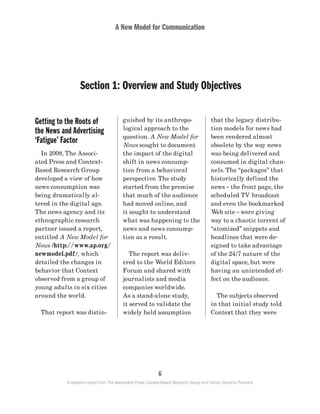 A New Model for Communication
6
A research report from The Associated Press, Context-Based Research Group and Carton Donofrio Partners
A New Model for Communication
Getting to the Roots of
the News and Advertising
‘Fatigue’ Factor
	 In 2008, The Associ-
ated Press and Context-
Based Research Group
developed a view of how
news consumption was
being dramatically al-
tered in the digital age.
The news agency and its
ethnographic research
partner issued a report,
entitled A New Model for
News (http://www.ap.org/
newmodel.pdf), which
detailed the changes in
behavior that Context
observed from a group of
young adults in six cities
around the world.
	 That report was distin-
guished by its anthropo-
logical approach to the
question. A New Model for
News sought to document
the impact of the digital
shift in news consump-
tion from a behavioral
perspective. The study
started from the premise
that much of the audience
had moved online, and
it sought to understand
what was happening to the
news and news consump-
tion as a result.
	 The report was deliv-
ered to the World Editors
Forum and shared with
journalists and media
companies worldwide.
As a stand-alone study,
it served to validate the
widely held assumption
that the legacy distribu-
tion models for news had
been rendered almost
obsolete by the way news
was being delivered and
consumed in digital chan-
nels. The “packages” that
historically defined the
news – the front page, the
scheduled TV broadcast
and even the bookmarked
Web site – were giving
way to a chaotic torrent of
“atomized” snippets and
headlines that were de-
signed to take advantage
of the 24/7 nature of the
digital space, but were
having an unintended ef-
fect on the audience.
	 The subjects observed
in that initial study told
Context that they were
Section 1: Overview and Study Objectives
 