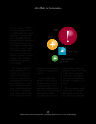 A New Model for Communication
60
A research report from The Associated Press, Context-Based Research Group and Carton Donofrio Partners
thrust of the report was
that the subjects who were
studied felt overloaded
with Facts and Updates
and longed to find more
breadth and depth in the
news.
	 The engagement model
is based on the idea that
delivering more of the
Back Story and Spin-offs
emerged was a framework
called the “engagement
model.”
	 In their 2008 study,
AP and Context had de-
veloped a view of online
news consumption that
separated news into four
basic “atomic” components:
Facts, Updates, Back
Story and Spin-offs. The
in real numbers by 2009,
as social networks began
to rival portals and search
engines as Internet audi-
ence hubs. AP and other
news publishers had taken
notice of that trend and
had begun to use the social
networks to connect with
consumers in their new
comfort zones. Data also
showed that the audiences
for the social networks
and news sites greatly
overlapped.
	 The “game-changing”
strategy that AP ulti-
mately identified was to
make connecting with
the fans as important as
managing the content. To
do that, it combined what
it had already learned
about news consumption
with what it was begin-
ning to learn about audi-
ence engagement. What
Facts
Future stories/
Spin-offs
Back story
Updates
TM
 