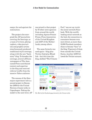 A New Model for Communication
62
A research report from The Associated Press, Context-Based Research Group and Carton Donofrio Partners
Pool,” was set up inside
the social network Face-
book. With the world’s
leading social network as
the hub, the connection to
consumers became even
more direct, as more than
10,000 Facebook members
chose to become “fans” of
the blog, 70 percent of them
from outside the United
States. Another 2,000 fol-
lowed the Twitter account.
was joined in that project
by 10 other news agencies
from around the world,
including Agence France
Presse, Press Association
of the United Kingdom
and ANP of the Nether-
lands, among others.
	 The same formula was
used again – blog plus
Twitter feed plus Mixed
Ink – but this time the
blog, dubbed “The Climate
essays, for and against the
nomination.
	 The project also ener-
gized the AP journalists
covering the hearings, as
a team of writers, photog-
raphers, video journal-
ists and graphic artists
simultaneously produced
traditional-style coverage,
along with the new “back-
story” blog. To broaden the
coverage, several affiliate
newspapers of The Asso-
ciated Press contributed
content and expertise
to the blog and received
referral traffic from the
massive Yahoo audience.
	 The success of the Soto-
mayor experiment led to a
second project in Decem-
ber 2009 for the United
Nations climate talks in
Copenhagen. Taking the
model to the next level, AP The Wall of the Facebook page devoted to the Climate talks.
 