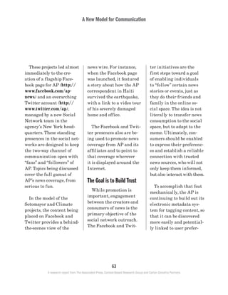A New Model for Communication
63
A research report from The Associated Press, Context-Based Research Group and Carton Donofrio Partners
ter initiatives are the
first steps toward a goal
of enabling individuals
to “follow” certain news
stories or events, just as
they do their friends and
family in the online so-
cial space. The idea is not
literally to transfer news
consumption to the social
space, but to adapt to the
meme. Ultimately, con-
sumers should be enabled
to express their preferenc-
es and establish a reliable
connection with trusted
news sources, who will not
only keep them informed,
but also interact with them.
	 To accomplish that feat
mechanically, the AP is
continuing to build out its
electronic metadata sys-
tem for tagging content, so
that it can be discovered
more easily and potential-
ly linked to user prefer-
news wire. For instance,
when the Facebook page
was launched, it featured
a story about how the AP
correspondent in Haiti
survived the earthquake,
with a link to a video tour
of his severely damaged
home and office.
	 The Facebook and Twit-
ter presences also are be-
ing used to promote news
coverage from AP and its
affiliates and to point to
that coverage wherever
it is displayed around the
Internet.
The Goal is to Build Trust
	 While promotion is
important, engagement
between the creators and
consumers of news is the
primary objective of the
social network outreach.
The Facebook and Twit-
	 These projects led almost
immediately to the cre-
ation of a flagship Face-
book page for AP (http://
www.facebook.com/ap-
news) and an overarching
Twitter account (http://
www.twitter.com/ap),
managed by a new Social
Network team in the
agency’s New York head-
quarters. These standing
presences in the social net-
works are designed to keep
the two-way channel of
communication open with
“fans” and “followers” of
AP. Topics being discussed
cover the full gamut of
AP’s news coverage, from
serious to fun.
	 In the model of the
Sotomayor and Climate
projects, the content being
placed on Facebook and
Twitter provides a behind-
the-scenes view of the
 