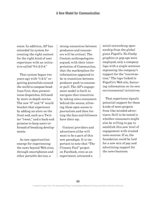 A New Model for Communication
64
A research report from The Associated Press, Context-Based Research Group and Carton Donofrio Partners
social-networking spon-
sorship from the global
giant PepsiCo. No flashy
graphics or pop-ups were
employed, only a company
logo with a single sentence
expressing the company’s
support for the “conversa-
tion.” The logo linked to
PepsiCo’s Web site, featur-
ing information on its own
environmental initiatives.
	 That experience signals
potential support for these
kinds of news projects
from like-minded adver-
tisers. Still to be tested is
whether consumers might
also be willing to pay to
establish this new level of
engagement with trusted
news sources. If so, the
foundation could be laid
for a new mix of pay and
advertising support for
the news business.
strong connection between
producers and consum-
ers will be critical. The
Context anthropologists
argued, with their inter-
pretation of Communitas,
that the marketplace for
information appeared to
be in transition between
producer push to consum-
er pull. The AP’s engage-
ment model is built to
navigate that transition
by taking news consumers
behind the scenes, allow-
ing them open access to
journalists and then let-
ting the fans and followers
have their say.
	 Content providers and
advertisers alike will
want to be a part of this
new paradigm. It is im-
portant to note that “The
Climate Pool” project
on Facebook, even as an
experiment, attracted a
ences. In addition, AP has
extended its system for
creating the right content
for the right kind of user
experience with an initia-
tive called “0-1-2-3-4.”
	 That system began two
years ago with “1-2-3,” re-
quiring journalists around
the world to compose head-
lines first, then present-
tense dispatches, followed
by more in-depth stories.
The new “0” and “4” would
bracket that experience
by adding an alert on the
front end, such as a Twit-
ter “tweet,” and a back-end
promise to keep users in-
formed of breaking develop-
ments.
	 As new opportunities
emerge for experiencing
the news beyond Web sites,
through smartphones and
other portable devices, a
 