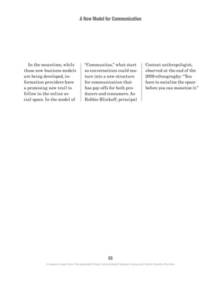 A New Model for Communication
65
A research report from The Associated Press, Context-Based Research Group and Carton Donofrio Partners
Context anthropologist,
observed at the end of the
2009 ethnography: “You
have to socialize the space
before you can monetize it.”
“Communitas,” what start
as conversations could ma-
ture into a new structure
for communication that
has pay-offs for both pro-
ducers and consumers. As
Robbie Blinkoff, principal
	 In the meantime, while
those new business models
are being developed, in-
formation providers have
a promising new trail to
follow in the online so-
cial space. In the model of
 