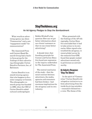 A New Model for Communication
66
A research report from The Associated Press, Context-Based Research Group and Carton Donofrio Partners
	 What would an adver-
tising agency say about
“Communitas” and a new
“engagement model” for
communication?
	 The Associated Press
and Context-Based Re-
search Group had a built-
in focus group for the
findings of their advertis-
ing ethnography: Carton
Donofrio Partners, Inc., of
Baltimore.
	 Carton Donofrio is an
award-winning agency
that also happens to be a
sister company to Context.
The ethnographic re-
search group was founded
in 1999, when the CEO of
Carton Donofrio asked
cultural anthropologist
StopTheAdness.org
An Ad Agency Pledges to Stop the Bombardment
Robbie Blinkoff a key
question: How can we get
better information about
our clients’ customers so
that we can create better
advertising?
	 A decade later, that
founding principle for
Context and Carton Dono-
frio found new expression
in the inquiry undertaken
for The Associated Press.
	 The central conclusion
of the study – that the
social contract between
advertisers, the media,
agencies and consumers
had been broken – had
enormous implications for
the ad agency and its own
industry.
	 When presented with
the findings of the AP eth-
nography, Carton Dono-
frio concluded that it had
to take action in its own
realm. Other signals also
troubled the ad agency. A
recent global survey by
the research firm GFK
found that people ranked
advertisers second only
to politicians as untrust-
worthy.
An Industry Response:
‘Stop The Adness’
	 In the spirit of “Commu-
nitas,” Carton Donofrio de-
veloped an initiative to re-
form advertising from the
inside by giving outsiders
– consumers themselves –
a voice. The theme of the
 