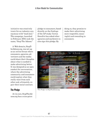 A New Model for Communication
67
A research report from The Associated Press, Context-Based Research Group and Carton Donofrio Partners
doing so, they promise to
make their advertising
more respectful, mean-
ingful and rewarding to
consumers.
pledge to consumers, based
directly on the findings
of the AP study. Carton
Donofrio has asked other
agencies and marketers to
also sign this pledge. By
initiative was creatively
ironic for an industry syn-
onymous with “mad men.”
The campaign, launched
in February 2010, took the
name, “Stop The Adness.”
	 A Web domain, StopT-
heAdness.org, was set up
as an online forum where
consumers, agencies, ad-
vertisers and the media
could share their thoughts
about what is needed to
make advertising better.
It was designed as an open
conduit for conversation,
where the advertising
community and consumers
could explore what they
really want from each
other and, ultimately, re-
pair their social contract.
The Pledge
	 At its core, StopTheAd-
ness.org has a nine-point
“The Pledge” on StopTheAdness.org
 